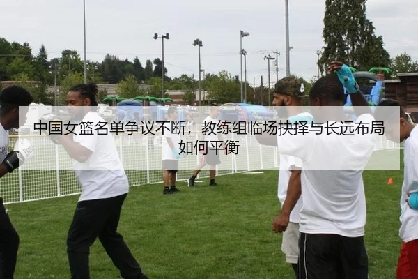 中国女篮名单争议不断，教练组临场抉择与长远布局如何平衡